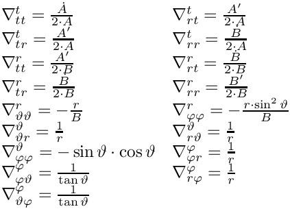 \&zwj;[\begin{array}{ll}
\nabla^{t }_{t t } = \frac{\dot{{A}}}{2\cdot {A}}&
\nabla^{t }_{r t } = \frac{{A}'}{2\cdot {A}}\\
\nabla^{t }_{t r } = \frac{{A}'}{2\cdot {A}}&
\nabla^{t }_{r r } = \frac{\dot{{B}}}{2\cdot {A}}\\
\nabla^{r }_{t t } = \frac{{A}'}{2\cdot {B}}&
\nabla^{r }_{r t } = \frac{\dot{{B}}}{2\cdot {B}}\\
\nabla^{r }_{t r } = \frac{\dot{{B}}}{2\cdot {B}}&
\nabla^{r }_{r r } = \frac{{B}'}{2\cdot {B}}\\
\nabla^{r }_{\vartheta \vartheta } = -\frac{{r}}{{B}}&
\nabla^{r }_{\varphi \varphi } = -\frac{{r}\cdot \sin^2 {\vartheta} }{{B}}\\
\nabla^{\vartheta }_{\vartheta r } = \frac{1}{{r}}&
\nabla^{\vartheta }_{r \vartheta } = \frac{1}{{r}}\\
\nabla^{\vartheta }_{\varphi \varphi } = -\sin {\vartheta} \cdot \cos {\vartheta} &
\nabla^{\varphi }_{\varphi r } = \frac{1}{{r}}\\
\nabla^{\varphi }_{\varphi \vartheta } = \frac{1}{\tan {\vartheta} }&
\nabla^{\varphi }_{r \varphi } = \frac{1}{{r}}\\
\nabla^{\varphi }_{\vartheta \varphi } = \frac{1}{\tan {\vartheta} }&
\end{array}
\&zwj;]